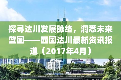 探寻达川发展脉络，洞悉未来蓝图——西固达川最新资讯报道（2017年4月）