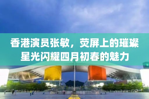 香港演员张敏，荧屏上的璀璨星光闪耀四月初春的魅力