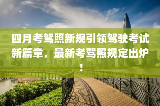 四月考驾照新规引领驾驶考试新篇章，最新考驾照规定出炉！