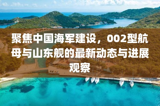 聚焦中国海军建设，002型航母与山东舰的最新动态与进展观察