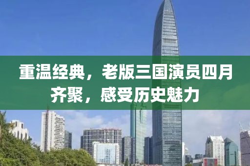 重温经典，老版三国演员四月齐聚，感受历史魅力
