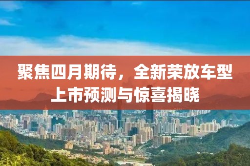聚焦四月期待，全新荣放车型上市预测与惊喜揭晓