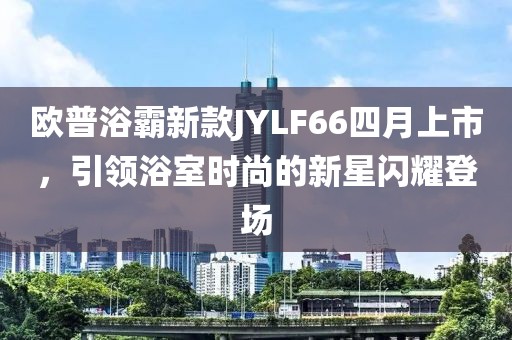 欧普浴霸新款JYLF66四月上市，引领浴室时尚的新星闪耀登场