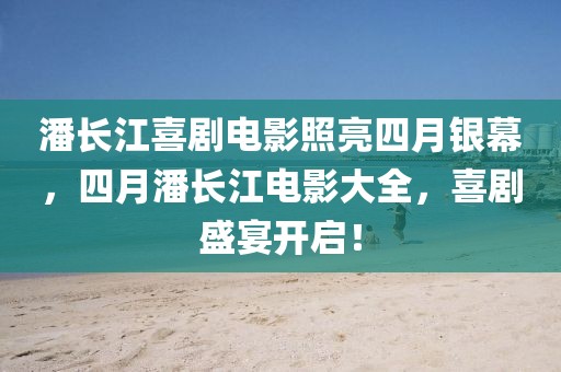 潘长江喜剧电影照亮四月银幕，四月潘长江电影大全，喜剧盛宴开启！