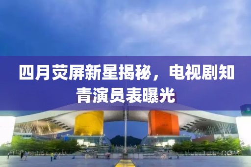 四月荧屏新星揭秘，电视剧知青演员表曝光
