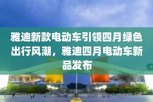 雅迪新款电动车引领四月绿色出行风潮，雅迪四月电动车新品发布