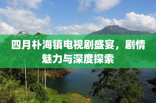 四月朴海镇电视剧盛宴，剧情魅力与深度探索