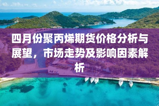 四月份聚丙烯期货价格分析与展望，市场走势及影响因素解析