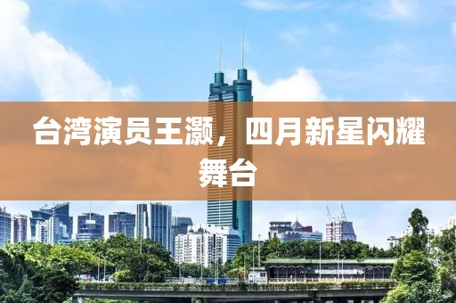 台湾演员王灏，四月新星闪耀舞台