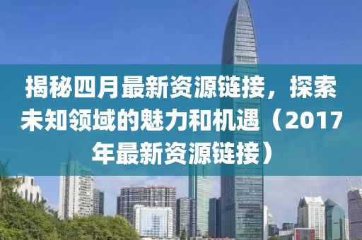 揭秘四月最新资源链接，探索未知领域的魅力和机遇（2017年最新资源链接）