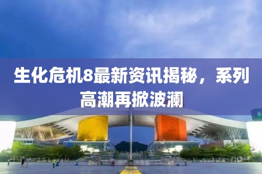 生化危机8最新资讯揭秘，系列高潮再掀波澜