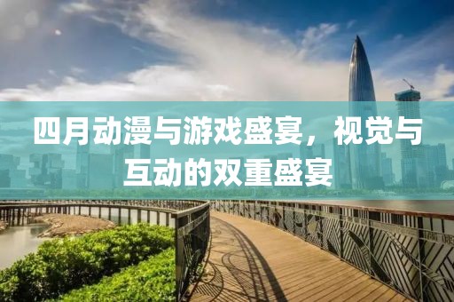 四月动漫与游戏盛宴，视觉与互动的双重盛宴
