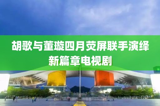胡歌与董璇四月荧屏联手演绎新篇章电视剧