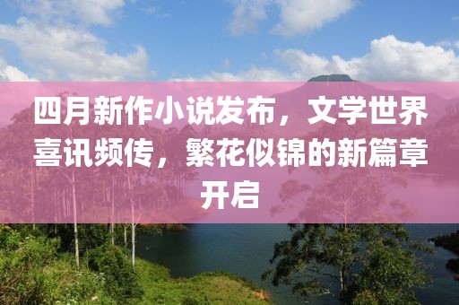 四月新作小说发布，文学世界喜讯频传，繁花似锦的新篇章开启