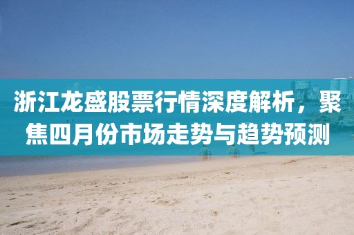 浙江龙盛股票行情深度解析，聚焦四月份市场走势与趋势预测