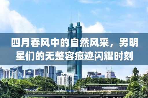 四月春风中的自然风采，男明星们的无整容痕迹闪耀时刻
