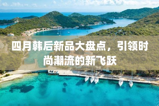 四月韩后新品大盘点，引领时尚潮流的新飞跃