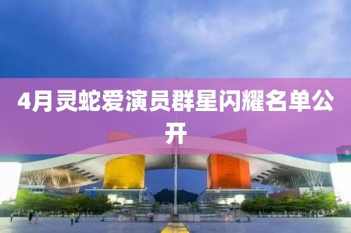 4月灵蛇爱演员群星闪耀名单公开