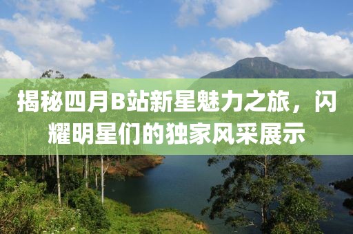 揭秘四月B站新星魅力之旅，闪耀明星们的独家风采展示