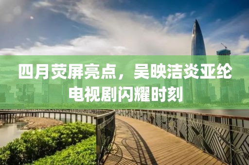 四月荧屏亮点，吴映洁炎亚纶电视剧闪耀时刻