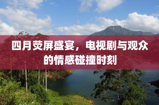 四月荧屏盛宴，电视剧与观众的情感碰撞时刻