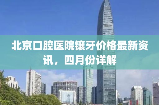 北京口腔医院镶牙价格最新资讯，四月份详解