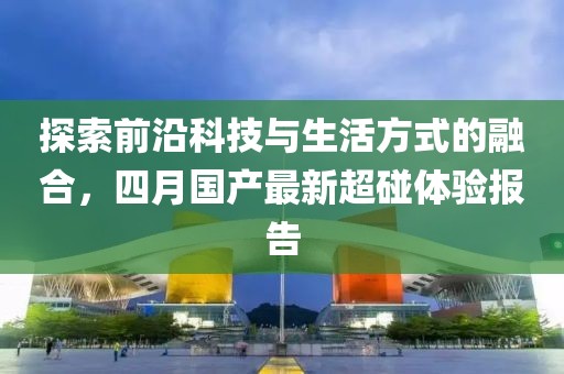 探索前沿科技与生活方式的融合，四月国产最新超碰体验报告