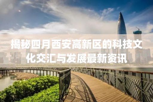 揭秘四月西安高新区的科技文化交汇与发展最新资讯