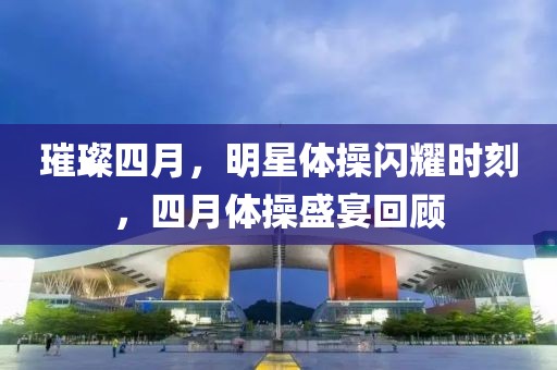 璀璨四月，明星体操闪耀时刻，四月体操盛宴回顾