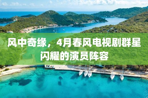 风中奇缘，4月春风电视剧群星闪耀的演员阵容