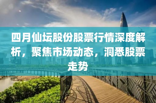 四月仙坛股份股票行情深度解析，聚焦市场动态，洞悉股票走势