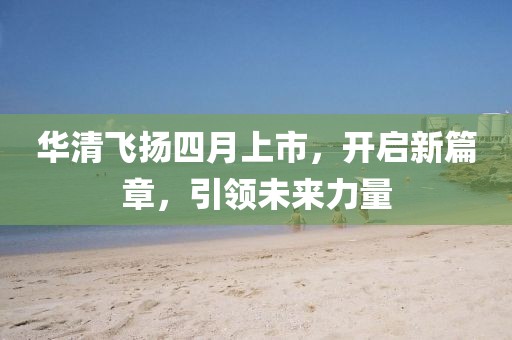 华清飞扬四月上市，开启新篇章，引领未来力量