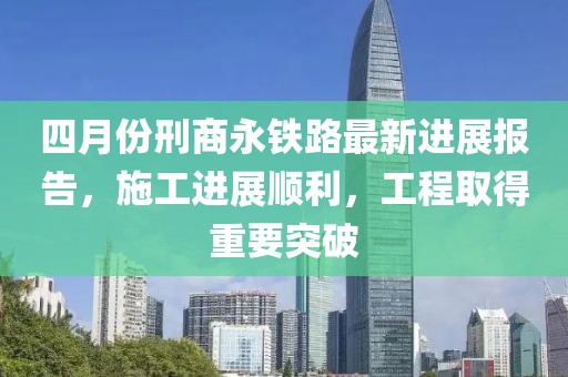 四月份刑商永铁路最新进展报告，施工进展顺利，工程取得重要突破