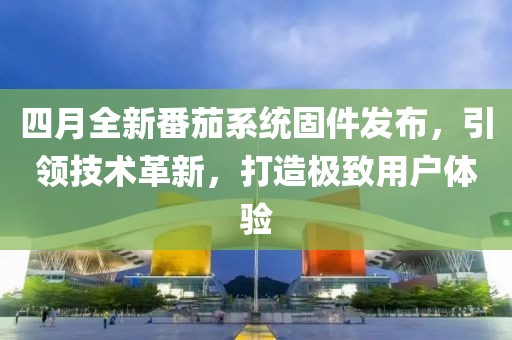 四月全新番茄系统固件发布，引领技术革新，打造极致用户体验