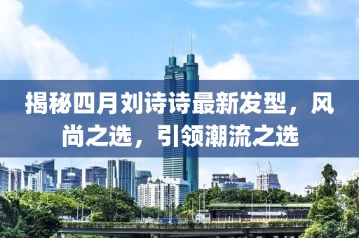 揭秘四月刘诗诗最新发型，风尚之选，引领潮流之选