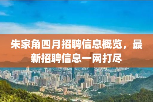 朱家角四月招聘信息概览，最新招聘信息一网打尽