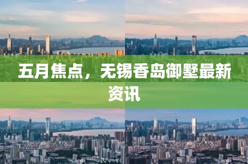 五月焦点，无锡香岛御墅最新资讯
