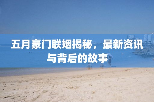 五月豪门联姻揭秘，最新资讯与背后的故事