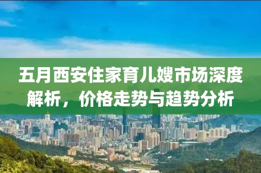 五月西安住家育儿嫂市场深度解析，价格走势与趋势分析