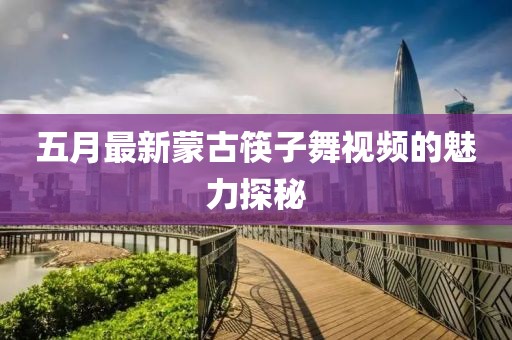 五月最新蒙古筷子舞视频的魅力探秘