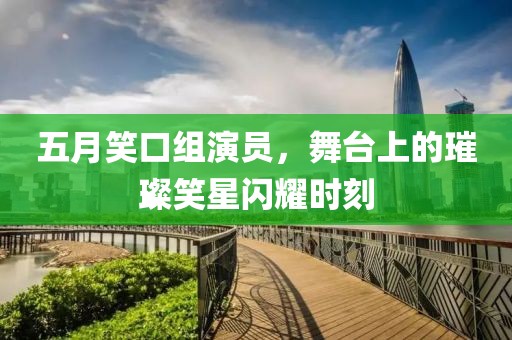 五月笑口组演员，舞台上的璀璨笑星闪耀时刻