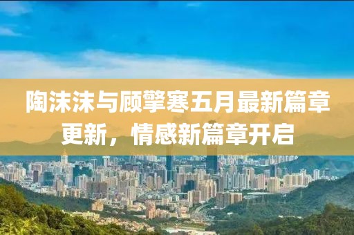 陶沫沫与顾擎寒五月最新篇章更新，情感新篇章开启