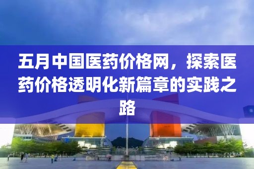 五月中国医药价格网，探索医药价格透明化新篇章的实践之路