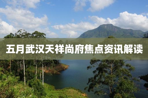 五月武汉天祥尚府焦点资讯解读