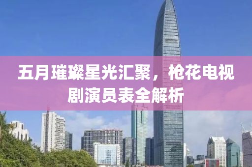 五月璀璨星光汇聚，枪花电视剧演员表全解析