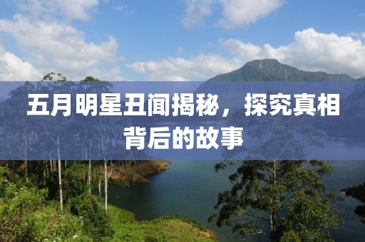 五月明星丑闻揭秘，探究真相背后的故事