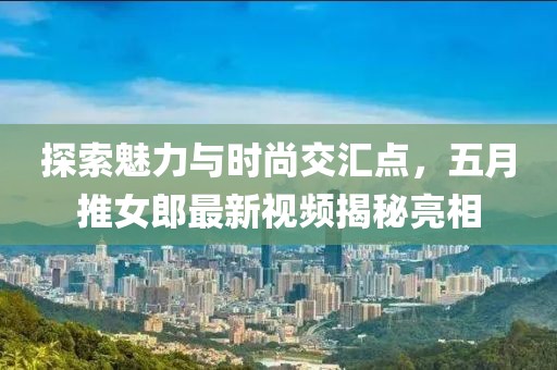 探索魅力与时尚交汇点，五月推女郎最新视频揭秘亮相