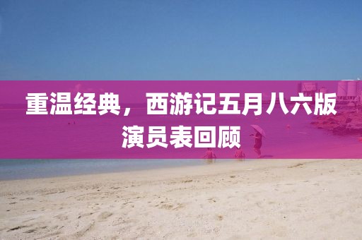 重温经典，西游记五月八六版演员表回顾