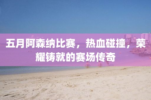 五月阿森纳比赛，热血碰撞，荣耀铸就的赛场传奇