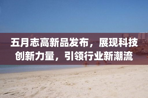 五月志高新品发布，展现科技创新力量，引领行业新潮流